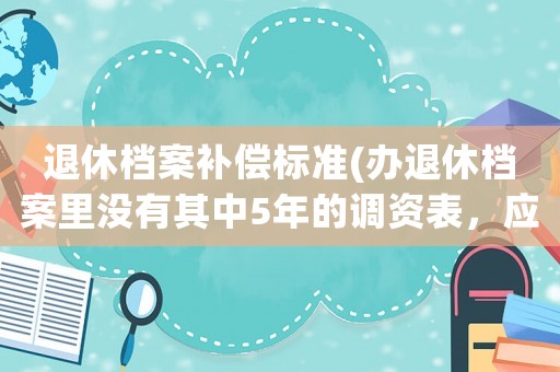 退休檔案補償標準(辦退休檔案里沒有其中5年的調資表，應該怎么辦)