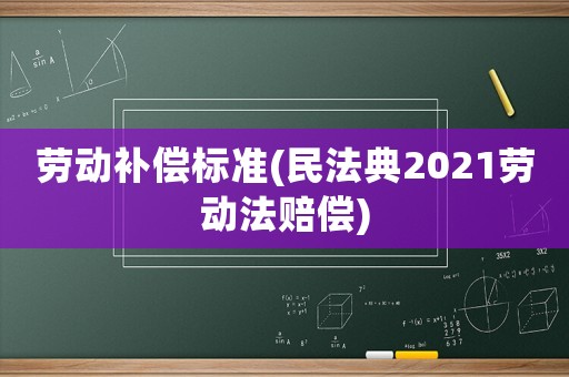 勞動(dòng)補(bǔ)償標(biāo)準(zhǔn)(民法典2021勞動(dòng)法賠償)