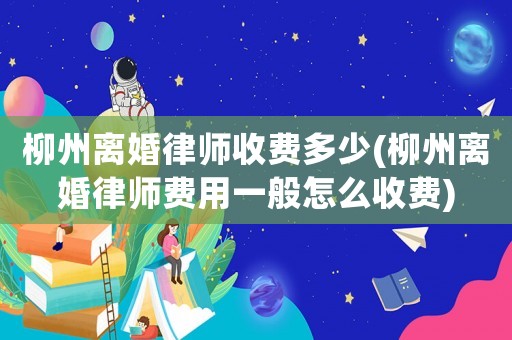 柳州離婚律師收費多少(柳州離婚律師費用一般怎么收費)