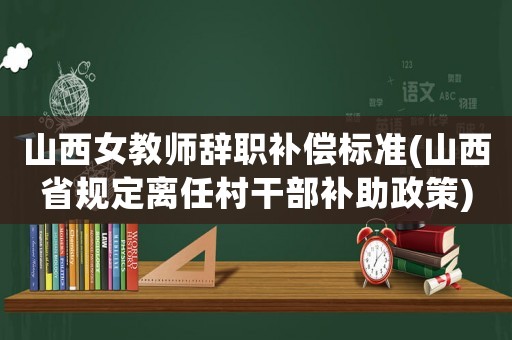 山西女教師辭職補償標(biāo)準(zhǔn)(山西省規(guī)定離任村干部補助政策)