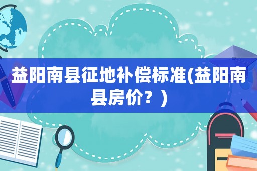 益陽(yáng)南縣征地補(bǔ)償標(biāo)準(zhǔn)(益陽(yáng)南縣房?jī)r(jià)？)