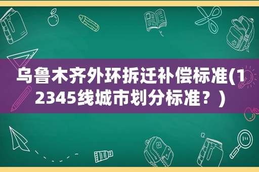 烏魯木齊外環拆遷補償標準(12345線城市劃分標準？)