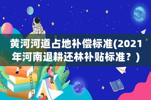 黃河河道占地補償標準(2021年河南退耕還林補貼標準？)