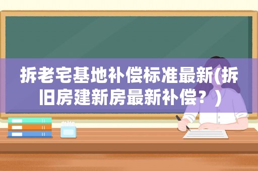 拆老宅基地補償標準最新(拆舊房建新房最新補償？)