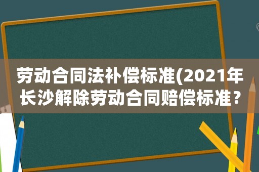 勞動合同法補償標準(2021年長沙解除勞動合同賠償標準？)