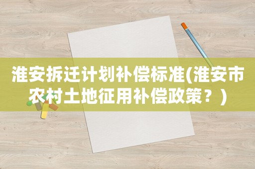 淮安拆遷計劃補償標準(淮安市農(nóng)村土地征用補償政策？)