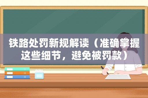 鐵路處罰新規(guī)解讀（準確掌握這些細節(jié)，避免被罰款）