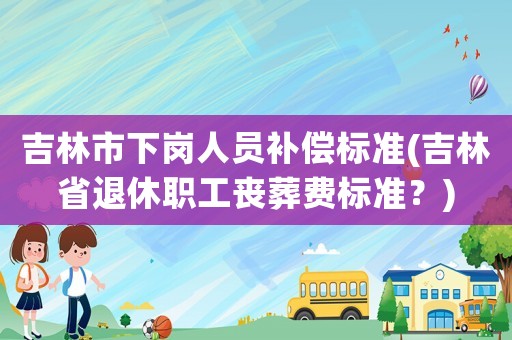 吉林市下崗人員補償標準(吉林省退休職工喪葬費標準？)