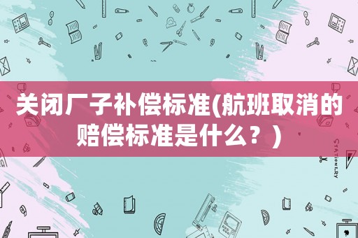 關閉廠子補償標準(航班取消的賠償標準是什么？)
