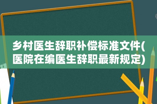 鄉村醫生辭職補償標準文件(醫院在編醫生辭職最新規定)