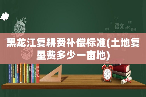 黑龍江復(fù)耕費(fèi)補(bǔ)償標(biāo)準(zhǔn)(土地復(fù)墾費(fèi)多少一畝地)