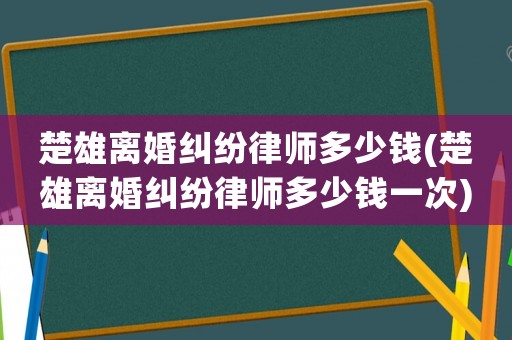 楚雄離婚糾紛律師多少錢(楚雄離婚糾紛律師多少錢一次)