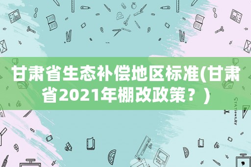 甘肅省生態(tài)補償?shù)貐^(qū)標(biāo)準(zhǔn)(甘肅省2021年棚改政策？)