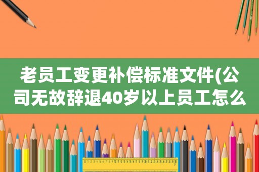老員工變更補償標準文件(公司無故辭退40歲以上員工怎么賠償？)
