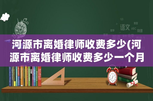 河源市離婚律師收費多少(河源市離婚律師收費多少一個月)