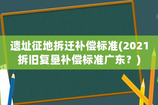 遺址征地拆遷補償標準(2021拆舊復墾補償標準廣東？)