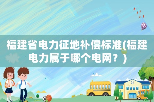 福建省電力征地補償標準(福建電力屬于哪個電網？)