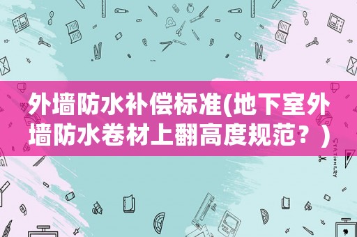 外墻防水補償標準(地下室外墻防水卷材上翻高度規范？)