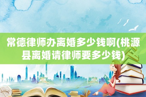 常德律師辦離婚多少錢啊(桃源縣離婚請律師要多少錢)