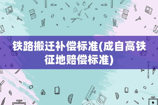 鐵路搬遷補償標準(成自高鐵征地賠償標準)