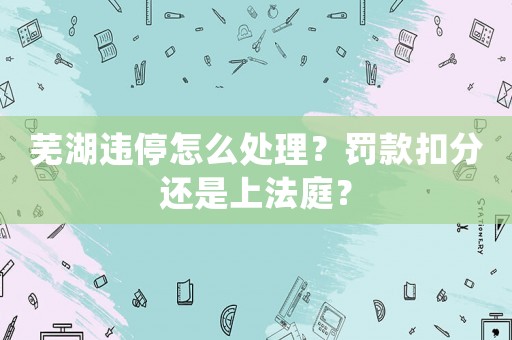 蕪湖違停怎么處理？罰款扣分還是上法庭？