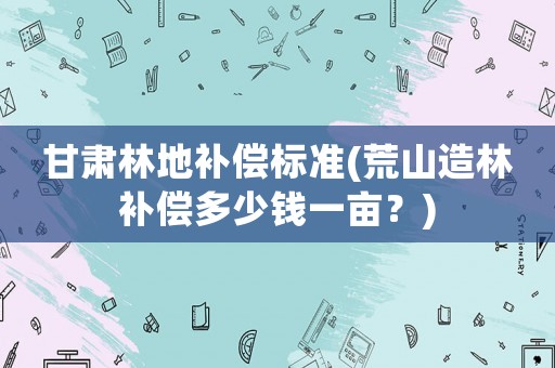 甘肅林地補(bǔ)償標(biāo)準(zhǔn)(荒山造林補(bǔ)償多少錢一畝？)