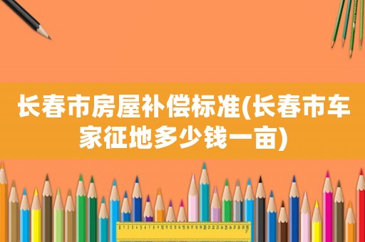 長春市房屋補償標準(長春市車家征地多少錢一畝)