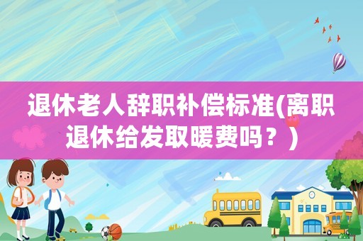 退休老人辭職補償標準(離職退休給發取暖費嗎？)