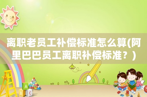 離職老員工補償標準怎么算(阿里巴巴員工離職補償標準？)