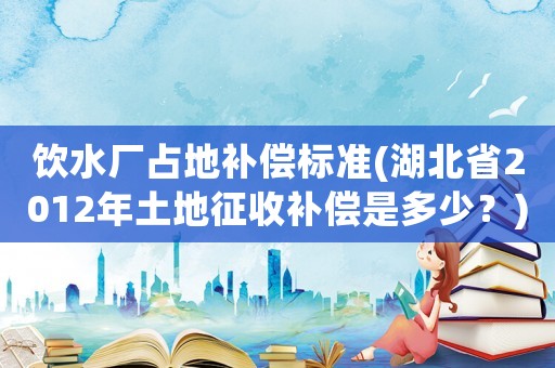 飲水廠占地補償標準(湖北省2012年土地征收補償是多少？)