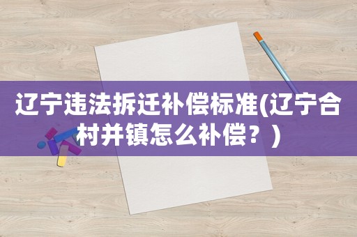 遼寧違法拆遷補償標準(遼寧合村并鎮怎么補償？)