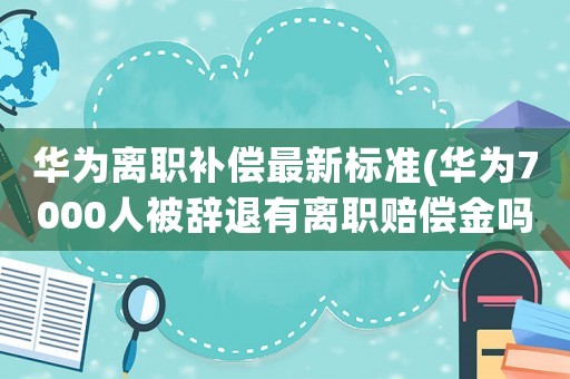 華為離職補償最新標準(華為7000人被辭退有離職賠償金嗎)
