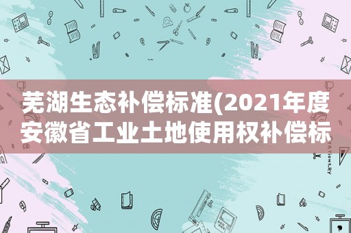 蕪湖生態補償標準(2021年度安徽省工業土地使用權補償標準？)
