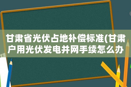 甘肅省光伏占地補償標準(甘肅戶用光伏發電并網手續怎么辦？)
