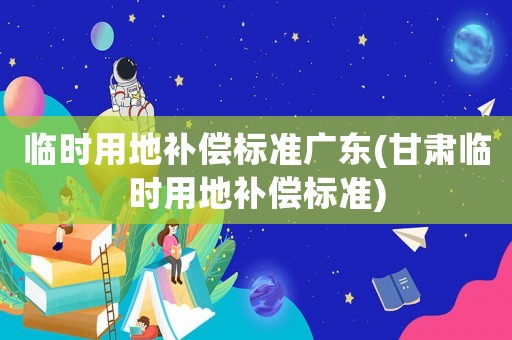 臨時用地補償標準廣東(甘肅臨時用地補償標準)