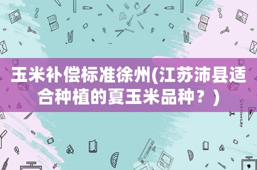 玉米補償標準徐州(江蘇沛縣適合種植的夏玉米品種？)