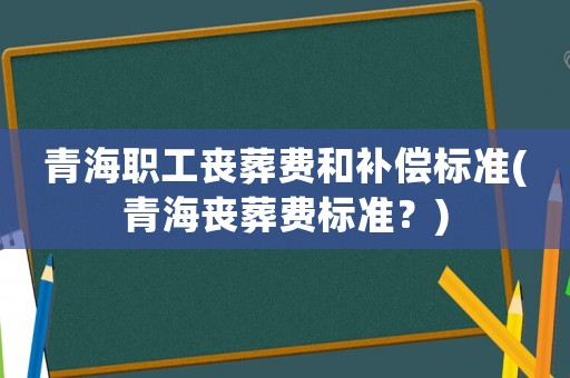 青海職工喪葬費和補償標準(青海喪葬費標準？)