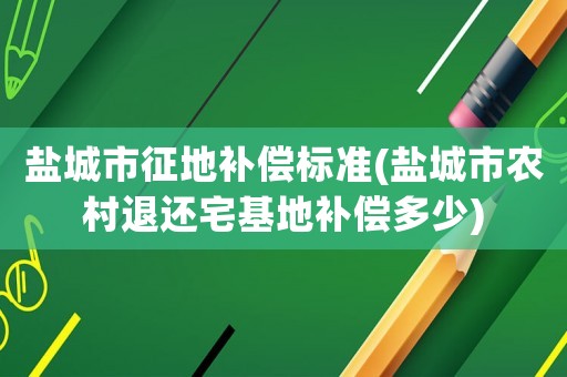 鹽城市征地補償標準(鹽城市農村退還宅基地補償多少)