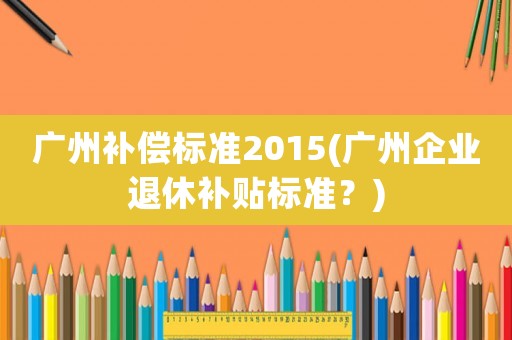 廣州補償標準2015(廣州企業退休補貼標準？)