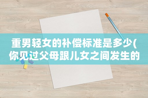 重男輕女的補償標(biāo)準(zhǔn)是多少(你見過父母跟兒女之間發(fā)生的毀三觀的事嗎？有多毀三觀呢？)