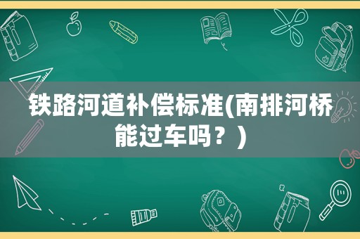鐵路河道補(bǔ)償標(biāo)準(zhǔn)(南排河橋能過(guò)車嗎？)