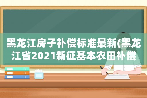 黑龍江房子補償標準最新(黑龍江省2021新征基本農田補償標準是多少)