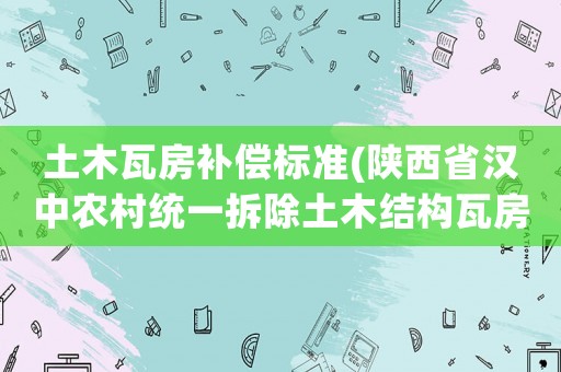 土木瓦房補償標準(陜西省漢中農村統一拆除土木結構瓦房每平方補貼多少元？)
