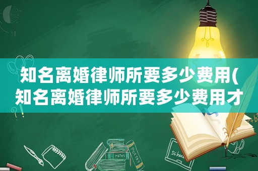 知名離婚律師所要多少費用(知名離婚律師所要多少費用才能離婚)