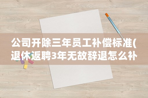 公司開除三年員工補償標準(退休返聘3年無故辭退怎么補償？)