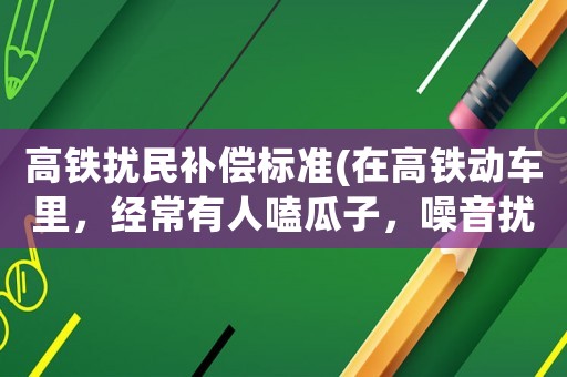 高鐵擾民補償標準(在高鐵動車里，經常有人嗑瓜子，噪音擾民，這事你們怎么看？)