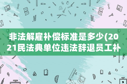 非法解雇補償標準是多少(2021民法典單位違法辭退員工補償標準？)