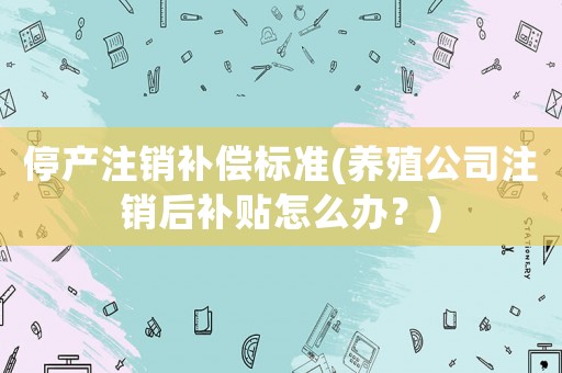 停產注銷補償標準(養殖公司注銷后補貼怎么辦？)