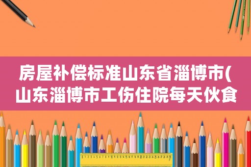 房屋補償標準山東省淄博市(山東淄博市工傷住院每天伙食補助是多少元呢？)