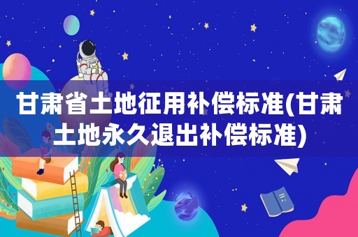 甘肅省土地征用補償標準(甘肅土地永久退出補償標準)